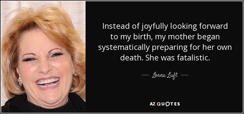 Instead of joyfully looking forward to my birth, my mother began systematically preparing for her own death. She was fatalistic. - Lorna Luft