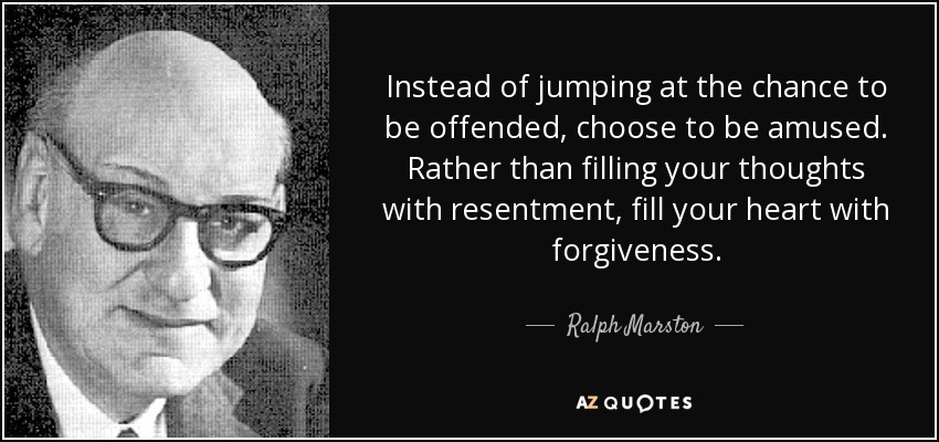 Instead of jumping at the chance to be offended, choose to be amused. Rather than filling your thoughts with resentment, fill your heart with forgiveness. - Ralph Marston