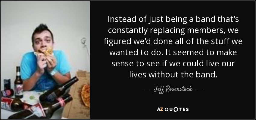 Instead of just being a band that's constantly replacing members, we figured we'd done all of the stuff we wanted to do. It seemed to make sense to see if we could live our lives without the band. - Jeff Rosenstock