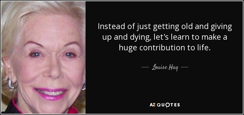 Instead of just getting old and giving up and dying, let's learn to make a huge contribution to life. - Louise Hay