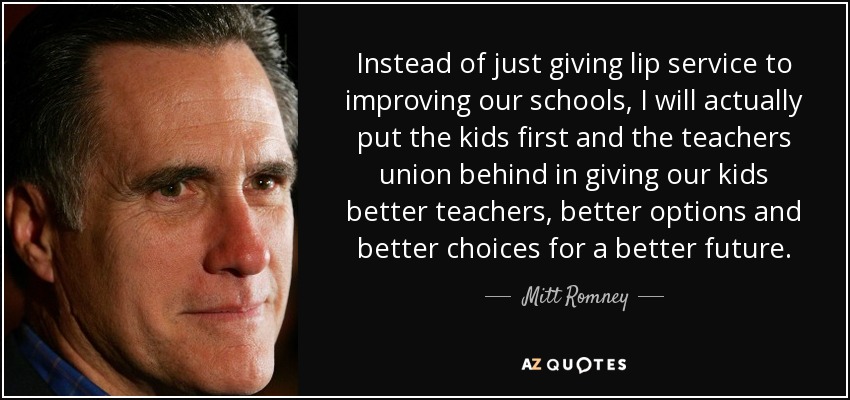 Instead of just giving lip service to improving our schools, I will actually put the kids first and the teachers union behind in giving our kids better teachers, better options and better choices for a better future. - Mitt Romney