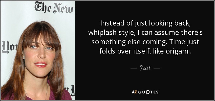Instead of just looking back, whiplash-style, I can assume there's something else coming. Time just folds over itself, like origami. - Feist