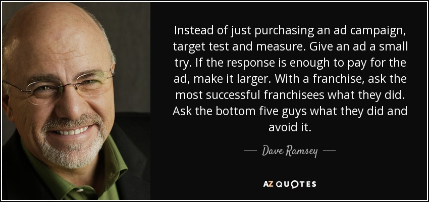 Instead of just purchasing an ad campaign, target test and measure. Give an ad a small try. If the response is enough to pay for the ad, make it larger. With a franchise, ask the most successful franchisees what they did. Ask the bottom five guys what they did and avoid it. - Dave Ramsey