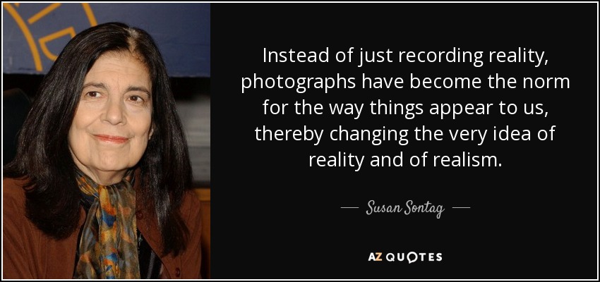 Instead of just recording reality, photographs have become the norm for the way things appear to us, thereby changing the very idea of reality and of realism. - Susan Sontag