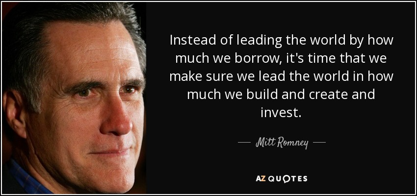 Instead of leading the world by how much we borrow, it's time that we make sure we lead the world in how much we build and create and invest. - Mitt Romney