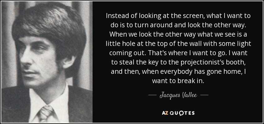 Instead of looking at the screen, what I want to do is to turn around and look the other way. When we look the other way what we see is a little hole at the top of the wall with some light coming out. That's where I want to go. I want to steal the key to the projectionist's booth, and then, when everybody has gone home, I want to break in. - Jacques Vallee