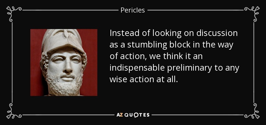 Instead of looking on discussion as a stumbling block in the way of action, we think it an indispensable preliminary to any wise action at all. - Pericles
