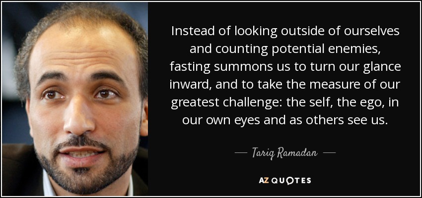 Instead of looking outside of ourselves and counting potential enemies, fasting summons us to turn our glance inward, and to take the measure of our greatest challenge: the self, the ego, in our own eyes and as others see us. - Tariq Ramadan