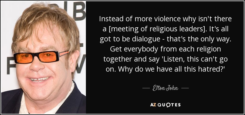 Instead of more violence why isn't there a [meeting of religious leaders]. It's all got to be dialogue - that's the only way. Get everybody from each religion together and say 'Listen, this can't go on. Why do we have all this hatred?' - Elton John