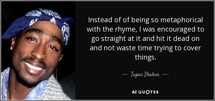Instead of of being so metaphorical with the rhyme, I was encouraged to go straight at it and hit it dead on and not waste time trying to cover things. - Tupac Shakur