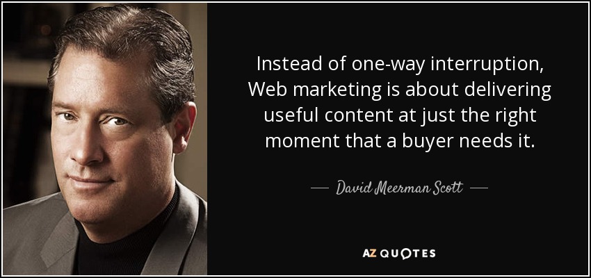 Instead of one-way interruption, Web marketing is about delivering useful content at just the right moment that a buyer needs it. - David Meerman Scott