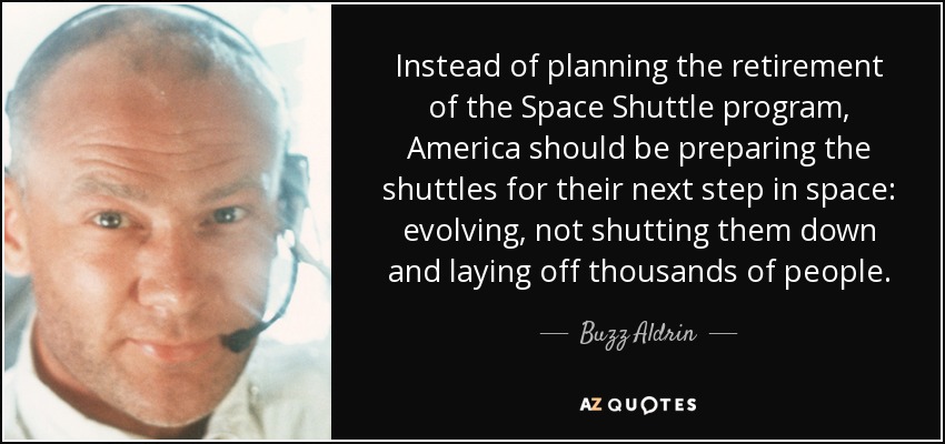 Instead of planning the retirement of the Space Shuttle program, America should be preparing the shuttles for their next step in space: evolving, not shutting them down and laying off thousands of people. - Buzz Aldrin