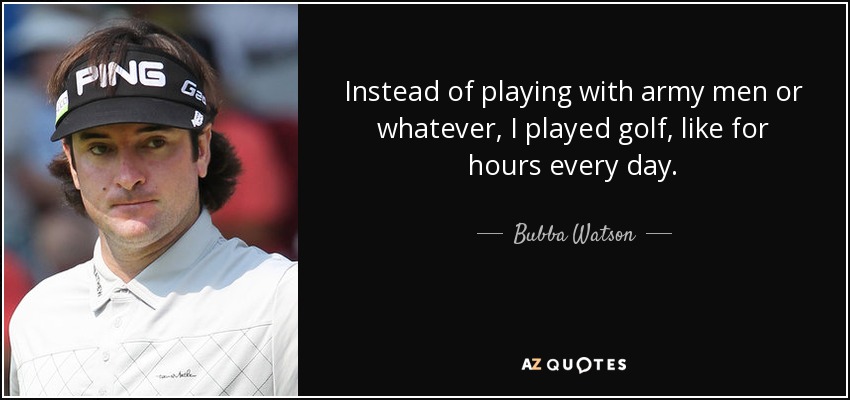 Instead of playing with army men or whatever, I played golf, like for hours every day. - Bubba Watson