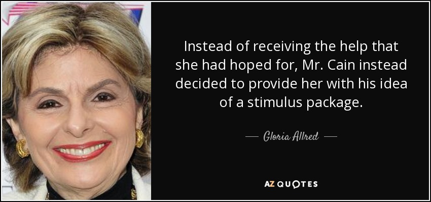 Instead of receiving the help that she had hoped for, Mr. Cain instead decided to provide her with his idea of a stimulus package. - Gloria Allred