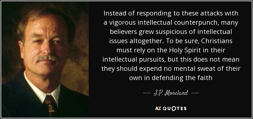 Instead of responding to these attacks with a vigorous intellectual counterpunch, many believers grew suspicious of intellectual issues altogether. To be sure, Christians must rely on the Holy Spirit in their intellectual pursuits, but this does not mean they should expend no mental sweat of their own in defending the faith - J.P. Moreland
