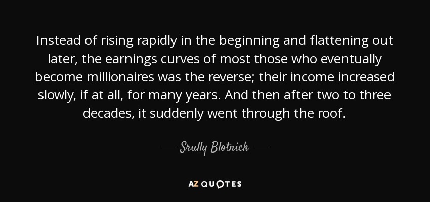 Instead of rising rapidly in the beginning and flattening out later, the earnings curves of most those who eventually become millionaires was the reverse; their income increased slowly, if at all, for many years. And then after two to three decades, it suddenly went through the roof. - Srully Blotnick