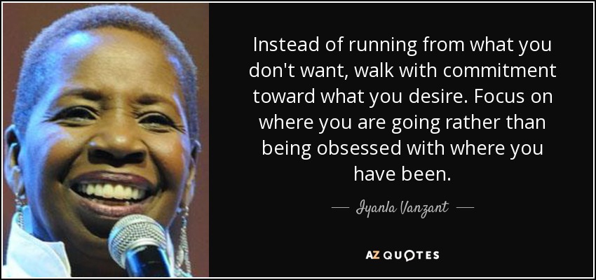 Instead of running from what you don't want, walk with commitment toward what you desire. Focus on where you are going rather than being obsessed with where you have been. - Iyanla Vanzant