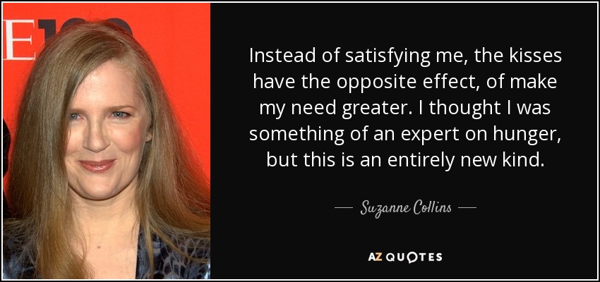 Instead of satisfying me, the kisses have the opposite effect, of make my need greater. I thought I was something of an expert on hunger, but this is an entirely new kind. - Suzanne Collins