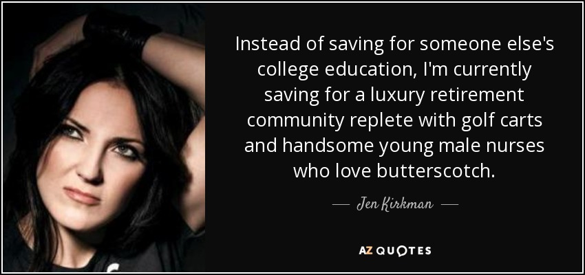 Instead of saving for someone else's college education, I'm currently saving for a luxury retirement community replete with golf carts and handsome young male nurses who love butterscotch. - Jen Kirkman