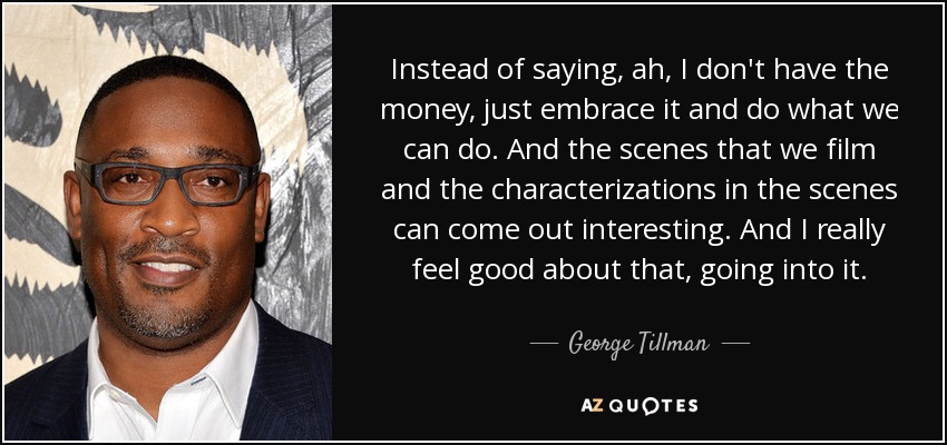 Instead of saying, ah, I don't have the money, just embrace it and do what we can do. And the scenes that we film and the characterizations in the scenes can come out interesting. And I really feel good about that, going into it. - George Tillman, Jr.