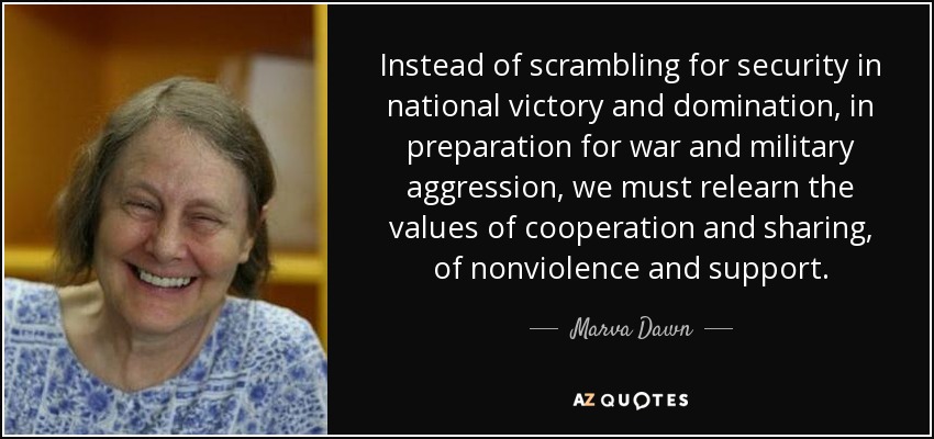 Instead of scrambling for security in national victory and domination, in preparation for war and military aggression, we must relearn the values of cooperation and sharing, of nonviolence and support. - Marva Dawn