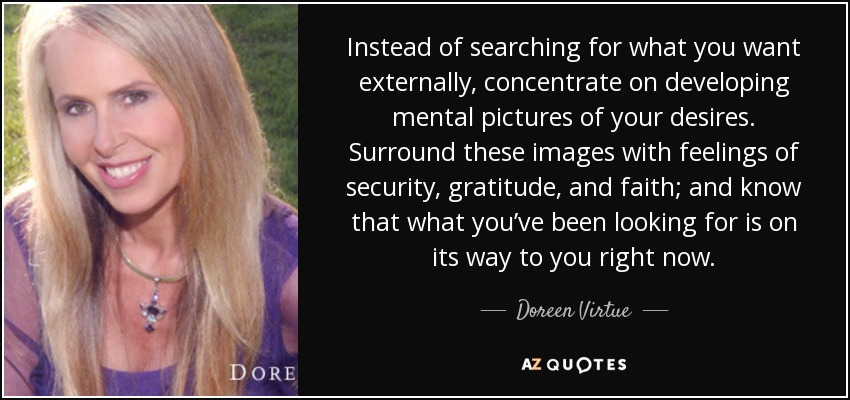 Instead of searching for what you want externally, concentrate on developing mental pictures of your desires. Surround these images with feelings of security, gratitude, and faith; and know that what you’ve been looking for is on its way to you right now. - Doreen Virtue