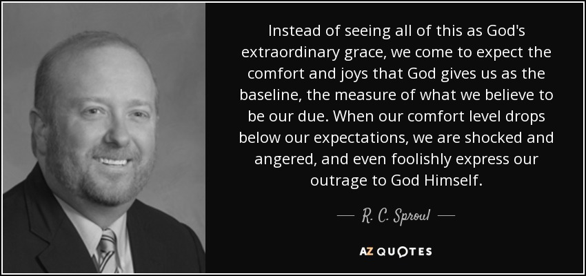 Instead of seeing all of this as God's extraordinary grace, we come to expect the comfort and joys that God gives us as the baseline, the measure of what we believe to be our due. When our comfort level drops below our expectations, we are shocked and angered, and even foolishly express our outrage to God Himself. - R. C. Sproul, Jr.