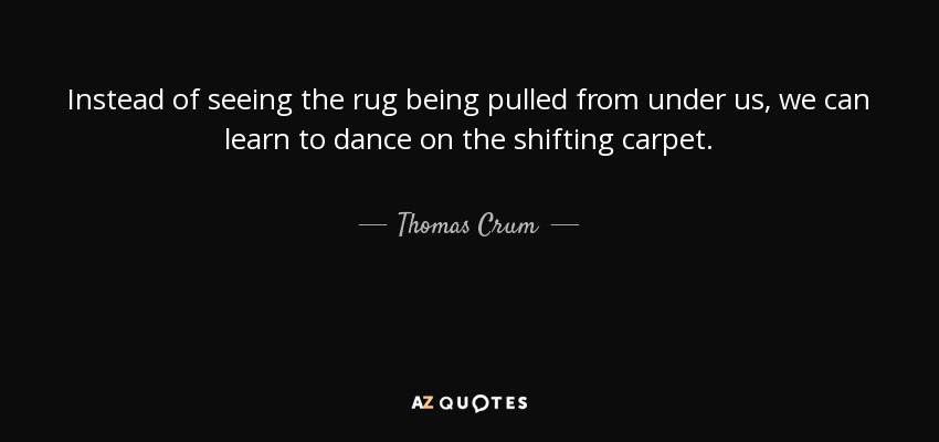 Instead of seeing the rug being pulled from under us, we can learn to dance on the shifting carpet. - Thomas Crum