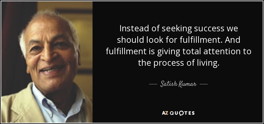 Instead of seeking success we should look for fulfillment. And fulfillment is giving total attention to the process of living. - Satish Kumar