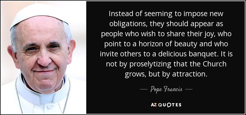 Instead of seeming to impose new obligations, they should appear as people who wish to share their joy, who point to a horizon of beauty and who invite others to a delicious banquet. It is not by proselytizing that the Church grows, but by attraction. - Pope Francis