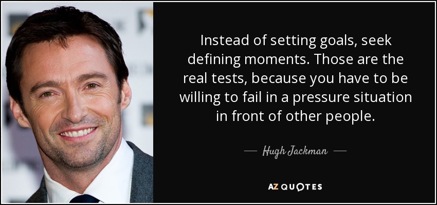 Instead of setting goals, seek defining moments. Those are the real tests, because you have to be willing to fail in a pressure situation in front of other people. - Hugh Jackman