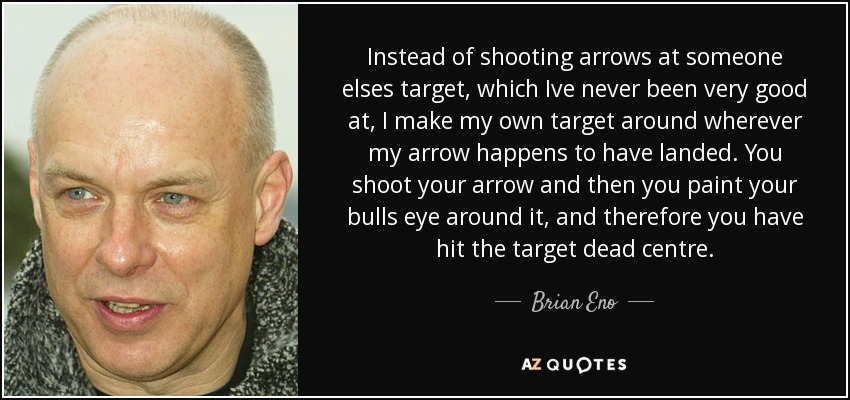 Instead of shooting arrows at someone elses target, which Ive never been very good at, I make my own target around wherever my arrow happens to have landed. You shoot your arrow and then you paint your bulls eye around it, and therefore you have hit the target dead centre. - Brian Eno