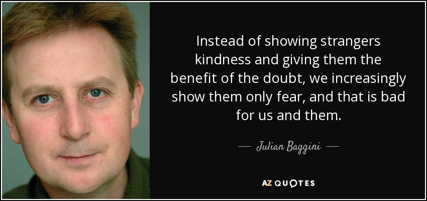 Instead of showing strangers kindness and giving them the benefit of the doubt, we increasingly show them only fear, and that is bad for us and them. - Julian Baggini