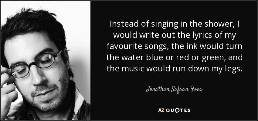 Instead of singing in the shower, I would write out the lyrics of my favourite songs, the ink would turn the water blue or red or green, and the music would run down my legs. - Jonathan Safran Foer