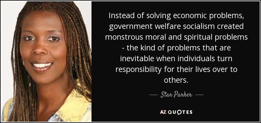 Instead of solving economic problems, government welfare socialism created monstrous moral and spiritual problems - the kind of problems that are inevitable when individuals turn responsibility for their lives over to others. - Star Parker