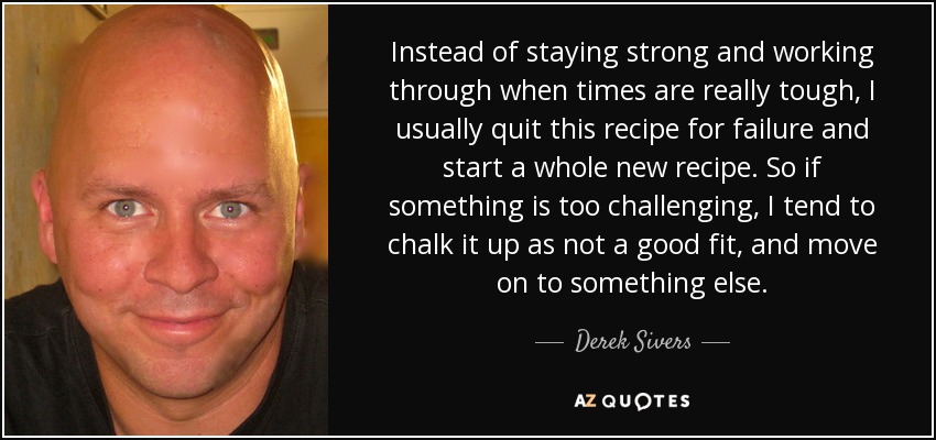 Instead of staying strong and working through when times are really tough, I usually quit this recipe for failure and start a whole new recipe. So if something is too challenging, I tend to chalk it up as not a good fit, and move on to something else. - Derek Sivers