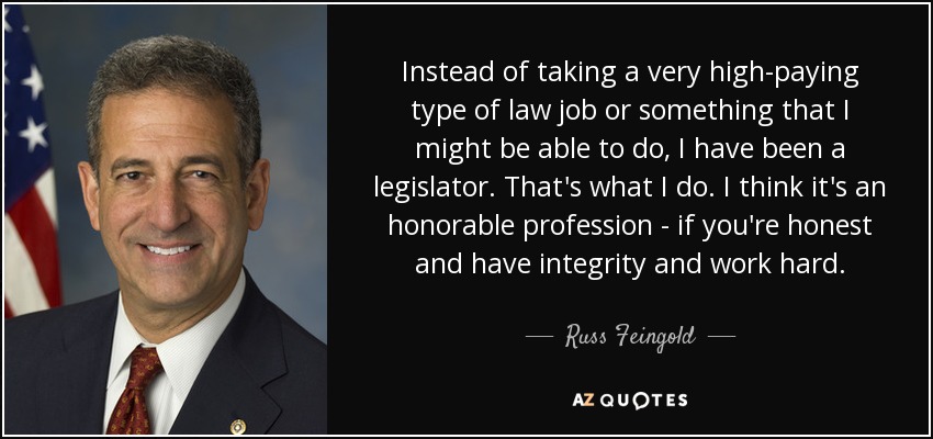 Instead of taking a very high-paying type of law job or something that I might be able to do, I have been a legislator. That's what I do. I think it's an honorable profession - if you're honest and have integrity and work hard. - Russ Feingold