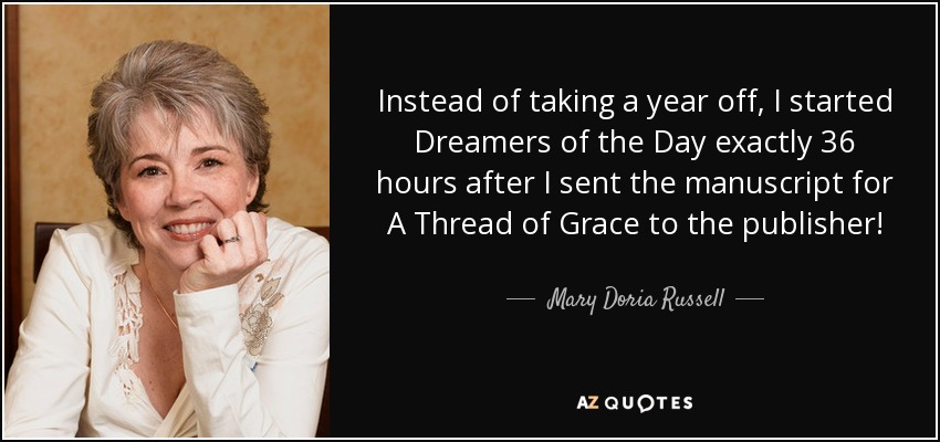 Instead of taking a year off, I started Dreamers of the Day exactly 36 hours after I sent the manuscript for A Thread of Grace to the publisher! - Mary Doria Russell