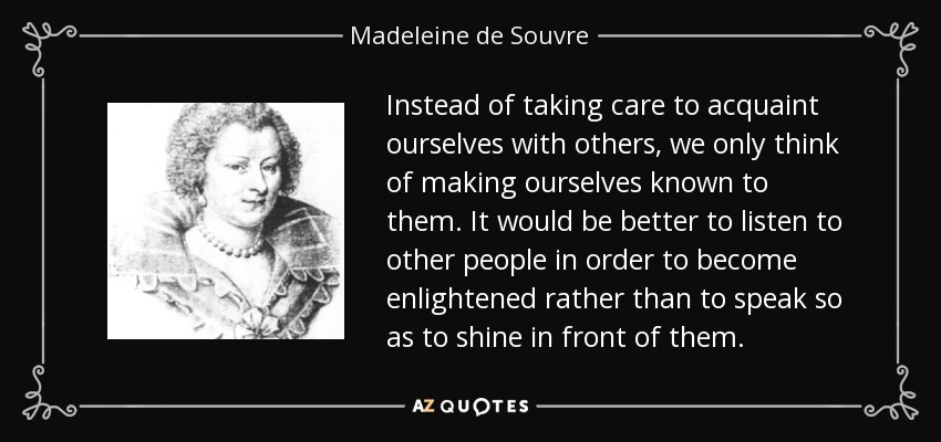 Instead of taking care to acquaint ourselves with others, we only think of making ourselves known to them. It would be better to listen to other people in order to become enlightened rather than to speak so as to shine in front of them. - Madeleine de Souvre, marquise de Sable