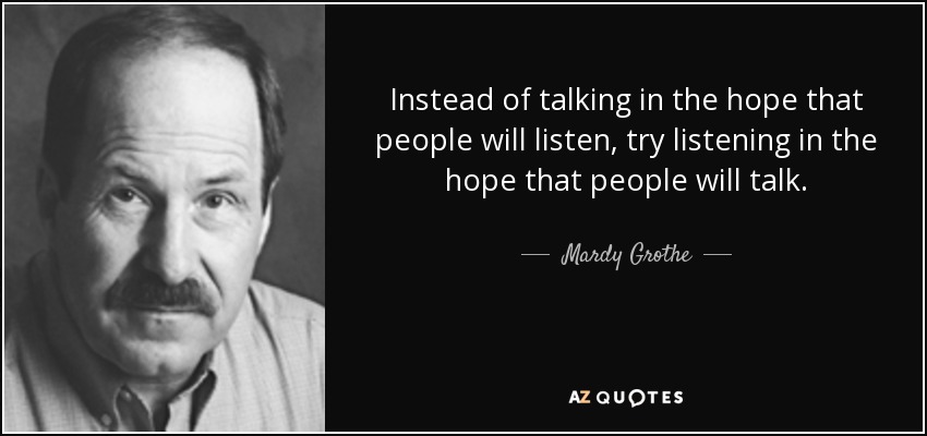 Instead of talking in the hope that people will listen, try listening in the hope that people will talk. - Mardy Grothe