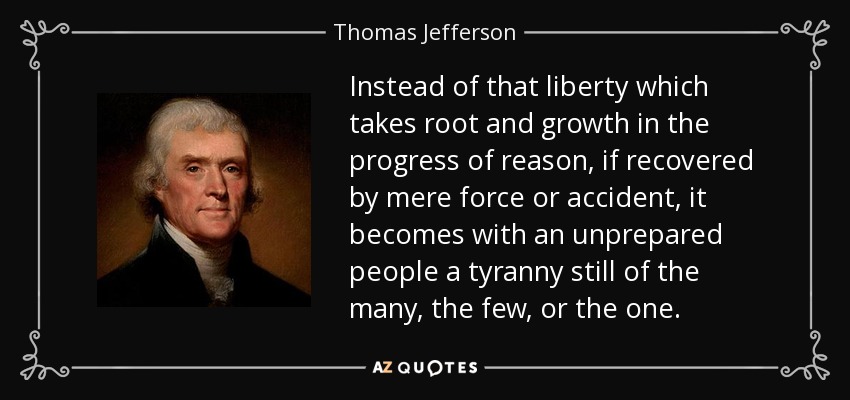 Instead of that liberty which takes root and growth in the progress of reason, if recovered by mere force or accident, it becomes with an unprepared people a tyranny still of the many, the few, or the one. - Thomas Jefferson