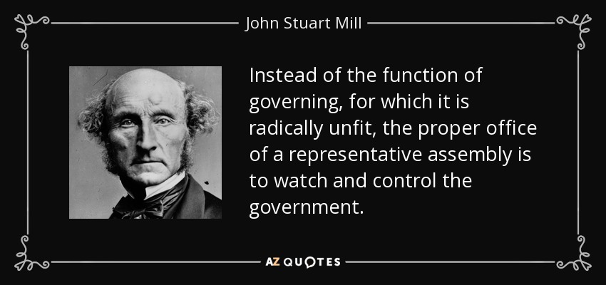 Instead of the function of governing, for which it is radically unfit, the proper office of a representative assembly is to watch and control the government. - John Stuart Mill