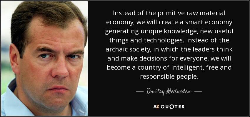 Instead of the primitive raw material economy, we will create a smart economy generating unique knowledge, new useful things and technologies. Instead of the archaic society, in which the leaders think and make decisions for everyone, we will become a country of intelligent, free and responsible people. - Dmitry Medvedev