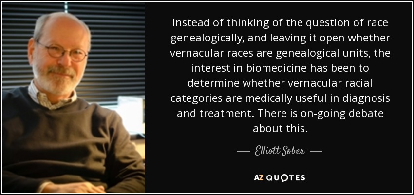 Instead of thinking of the question of race genealogically, and leaving it open whether vernacular races are genealogical units, the interest in biomedicine has been to determine whether vernacular racial categories are medically useful in diagnosis and treatment. There is on-going debate about this. - Elliott Sober