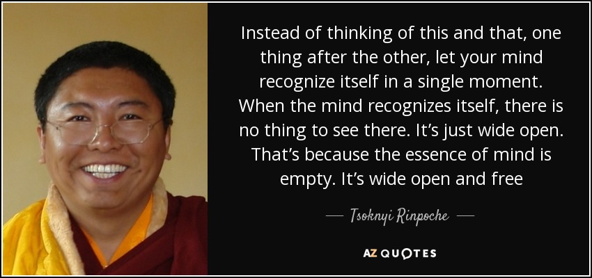 Instead of thinking of this and that, one thing after the other, let your mind recognize itself in a single moment. When the mind recognizes itself, there is no thing to see there. It’s just wide open. That’s because the essence of mind is empty. It’s wide open and free - Tsoknyi Rinpoche