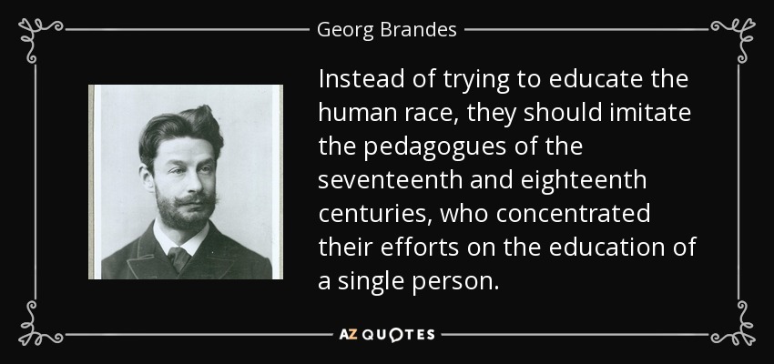 Instead of trying to educate the human race, they should imitate the pedagogues of the seventeenth and eighteenth centuries, who concentrated their efforts on the education of a single person. - Georg Brandes