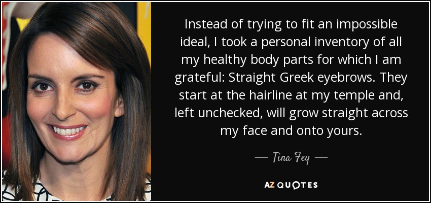 Instead of trying to fit an impossible ideal, I took a personal inventory of all my healthy body parts for which I am grateful: Straight Greek eyebrows. They start at the hairline at my temple and, left unchecked, will grow straight across my face and onto yours. - Tina Fey