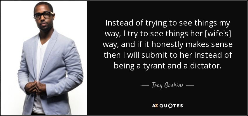 Instead of trying to see things my way, I try to see things her [wife's] way, and if it honestly makes sense then I will submit to her instead of being a tyrant and a dictator. - Tony Gaskins