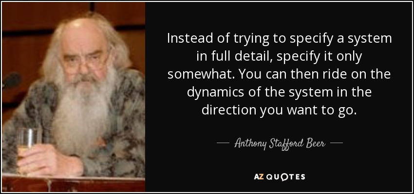 Instead of trying to specify a system in full detail, specify it only somewhat. You can then ride on the dynamics of the system in the direction you want to go. - Anthony Stafford Beer