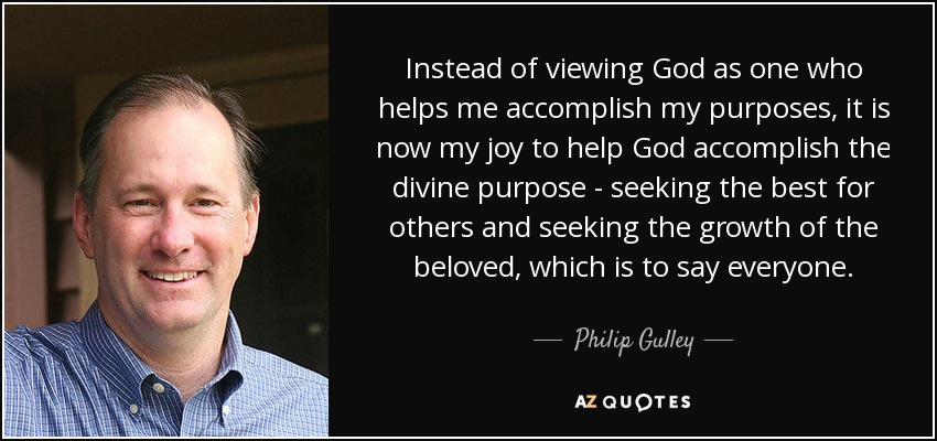 Instead of viewing God as one who helps me accomplish my purposes, it is now my joy to help God accomplish the divine purpose - seeking the best for others and seeking the growth of the beloved, which is to say everyone. - Philip Gulley
